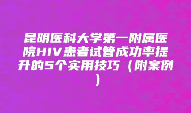 昆明医科大学第一附属医院HIV患者试管成功率提升的5个实用技巧（附案例）
