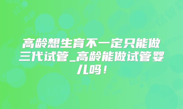 高龄想生育不一定只能做三代试管_高龄能做试管婴儿吗！
