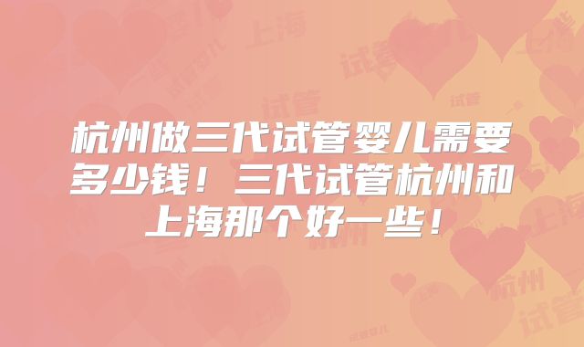 杭州做三代试管婴儿需要多少钱！三代试管杭州和上海那个好一些！