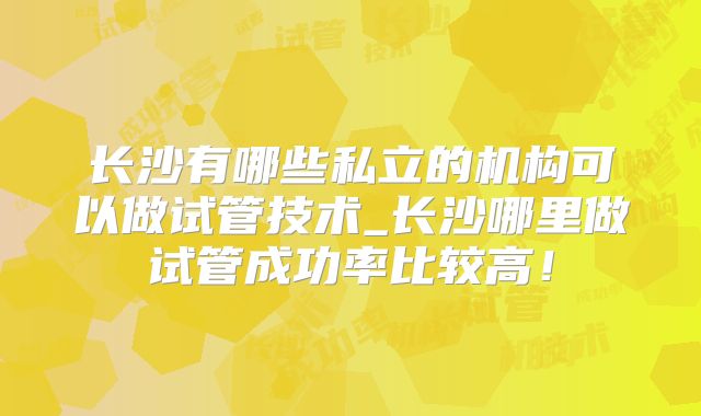 长沙有哪些私立的机构可以做试管技术_长沙哪里做试管成功率比较高!