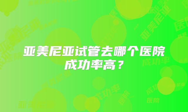 亚美尼亚试管去哪个医院成功率高?