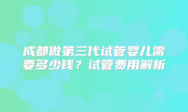 成都做第三代试管婴儿需要多少钱?试管费用解析