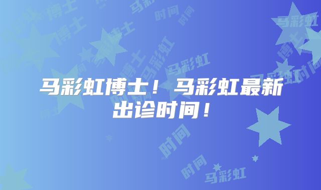 马彩虹博士！马彩虹最新出诊时间！