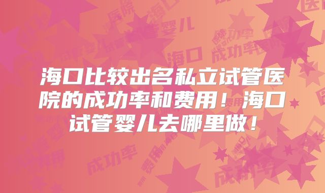 海口比较出名私立试管医院的成功率和费用！海口试管婴儿去哪里做！