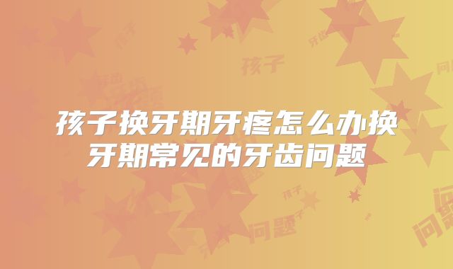 孩子换牙期牙疼怎么办换牙期常见的牙齿问题