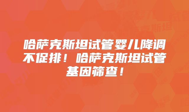 哈萨克斯坦试管婴儿降调不促排！哈萨克斯坦试管基因筛查！
