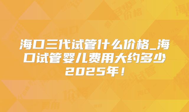 海口三代试管什么价格_海口试管婴儿费用大约多少2025年!