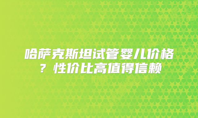 哈萨克斯坦试管婴儿价格？性价比高值得信赖