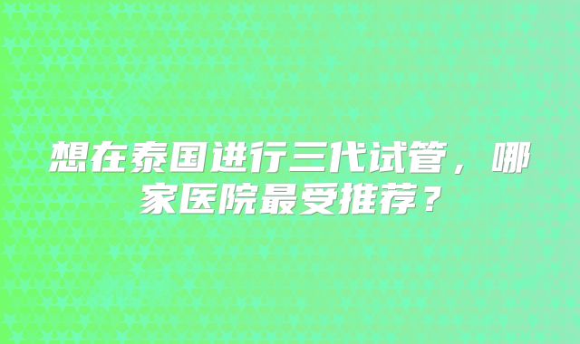 想在泰国进行三代试管，哪家医院最受推荐？
