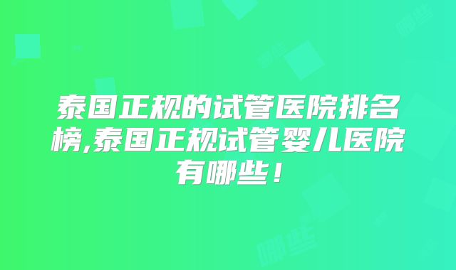 泰国正规的试管医院排名榜,泰国正规试管婴儿医院有哪些！