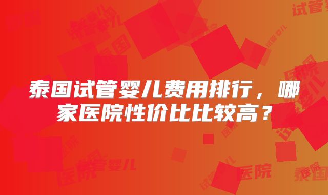 泰国试管婴儿费用排行，哪家医院性价比比较高？