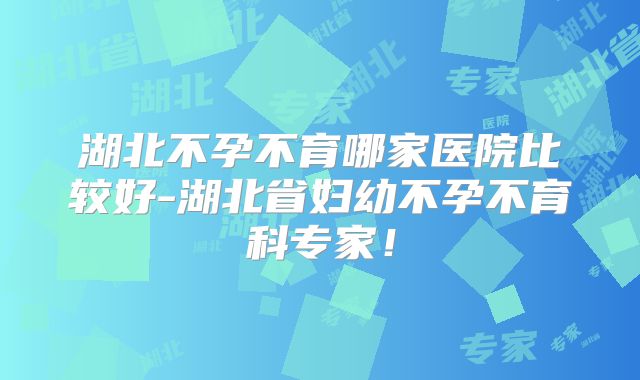 湖北不孕不育哪家医院比较好-湖北省妇幼不孕不育科专家！