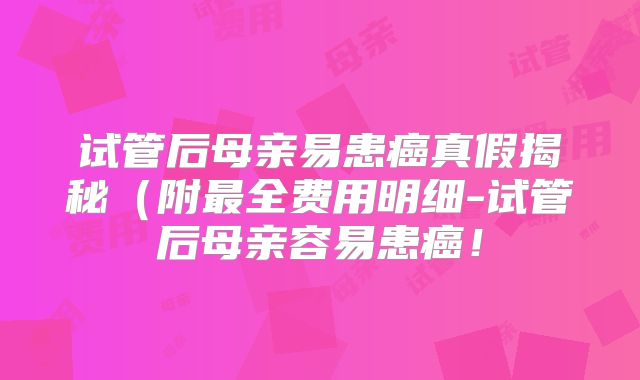 试管后母亲易患癌真假揭秘（附最全费用明细-试管后母亲容易患癌！