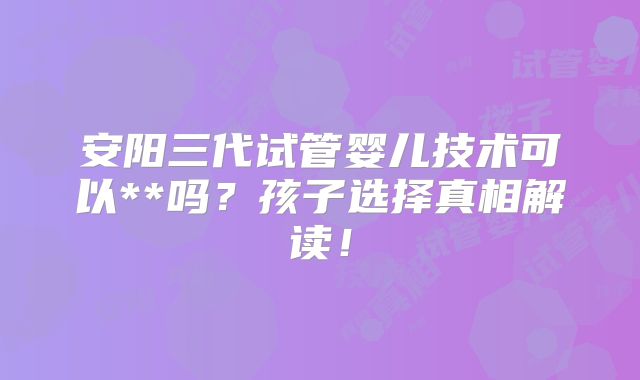 安阳三代试管婴儿技术可以**吗？孩子选择真相解读！