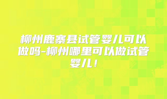 柳州鹿寨县试管婴儿可以做吗-柳州哪里可以做试管婴儿！