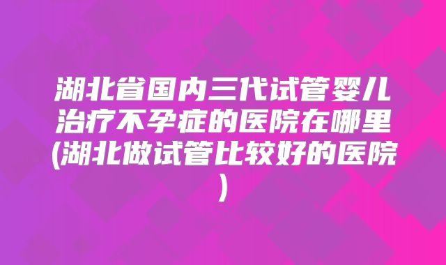 湖北省国内三代试管婴儿治疗不孕症的医院在哪里(湖北做试管比较好的医院)