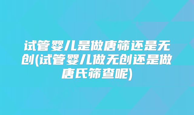 试管婴儿是做唐筛还是无创(试管婴儿做无创还是做唐氏筛查呢)