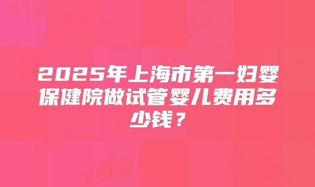 2025年上海市第一妇婴保健院做试管婴儿费用多少钱?