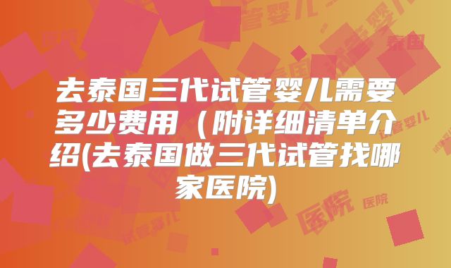 去泰国三代试管婴儿需要多少费用(附详细清单介绍(去泰国做三代试管找哪家医院)