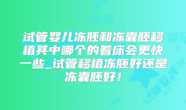 试管婴儿冻胚和冻囊胚移植其中哪个的着床会更快一些_试管移植冻胚好还是冻囊胚好！