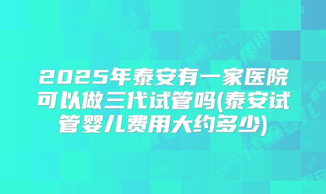 2025年泰安有一家医院可以做三代试管吗(泰安试管婴儿费用大约多少)