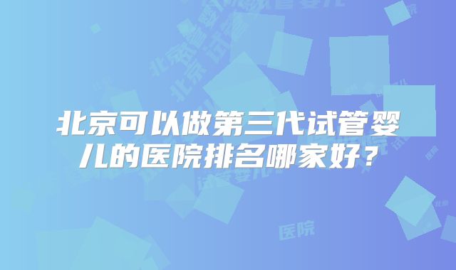 北京可以做第三代试管婴儿的医院排名哪家好？