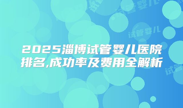 2025淄博试管婴儿医院排名,成功率及费用全解析