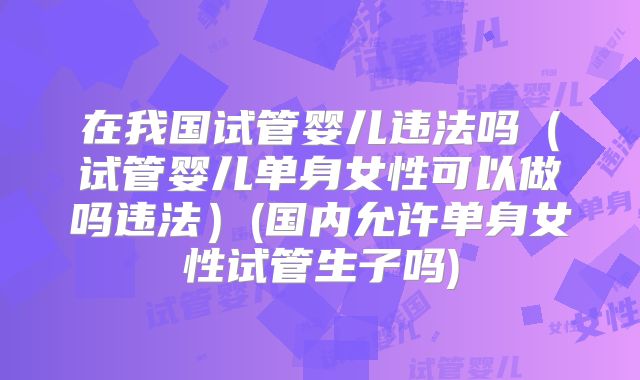 在我国试管婴儿违法吗（试管婴儿单身女性可以做吗违法）(国内允许单身女性试管生子吗)