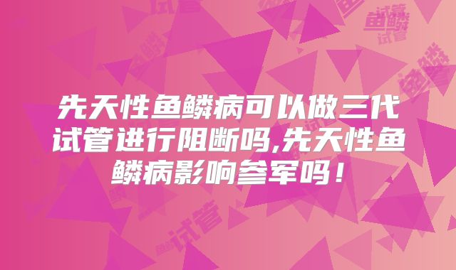 先天性鱼鳞病可以做三代试管进行阻断吗,先天性鱼鳞病影响参军吗！