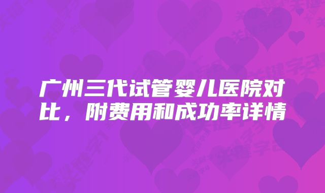 广州三代试管婴儿医院对比,附费用和成功率详情