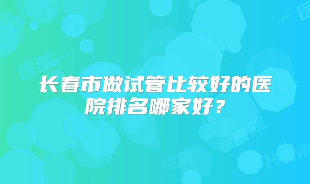 长春市做试管比较好的医院排名哪家好？