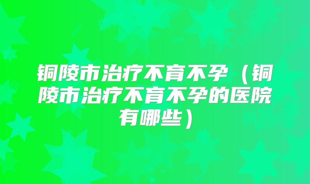 铜陵市治疗不育不孕（铜陵市治疗不育不孕的医院有哪些）