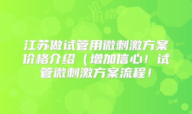 江苏做试管用微刺激方案价格介绍(增加信心!试管微刺激方案流程!