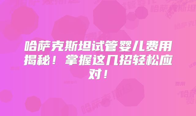 哈萨克斯坦试管婴儿费用揭秘！掌握这几招轻松应对！