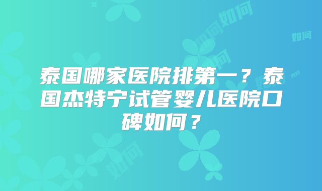 泰国哪家医院排第一？泰国杰特宁试管婴儿医院口碑如何？