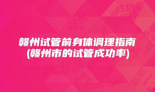 赣州试管前身体调理指南(赣州市的试管成功率)