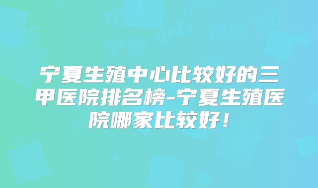 宁夏生殖中心比较好的三甲医院排名榜-宁夏生殖医院哪家比较好!