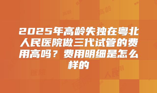 2025年高龄失独在粤北人民医院做三代试管的费用高吗？费用明细是怎么样的