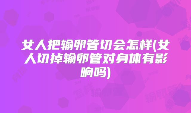 女人把输卵管切会怎样(女人切掉输卵管对身体有影响吗)