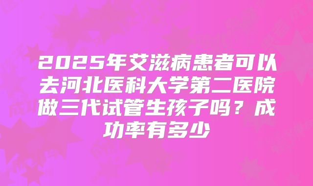 2025年艾滋病患者可以去河北医科大学第二医院做三代试管生孩子吗？成功率有多少