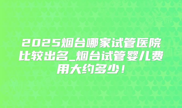 2025烟台哪家试管医院比较出名_烟台试管婴儿费用大约多少!