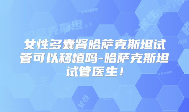 女性多囊肾哈萨克斯坦试管可以移植吗-哈萨克斯坦试管医生！