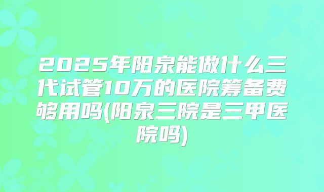 2025年阳泉能做什么三代试管10万的医院筹备费够用吗(阳泉三院是三甲医院吗)