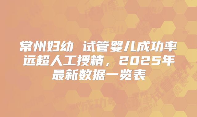 常州妇幼 试管婴儿成功率远超人工授精，2025年最新数据一览表