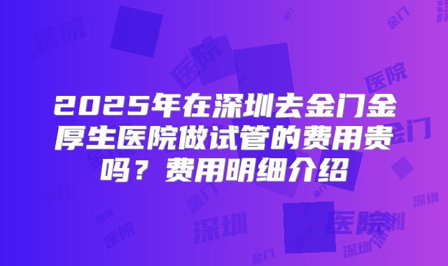 2025年在深圳去金门金厚生医院做试管的费用贵吗？费用明细介绍