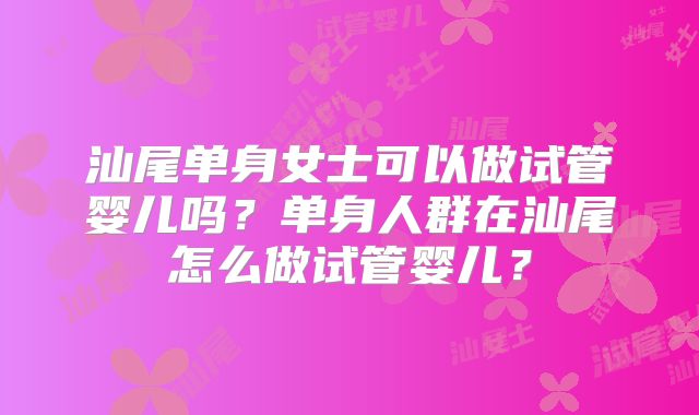汕尾单身女士可以做试管婴儿吗?单身人群在汕尾怎么做试管婴儿?