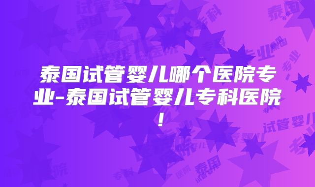 泰国试管婴儿哪个医院专业-泰国试管婴儿专科医院！