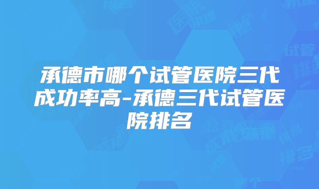 承德市哪个试管医院三代成功率高-承德三代试管医院排名