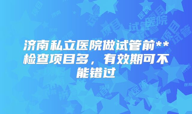 济南私立医院做试管前**检查项目多，有效期可不能错过