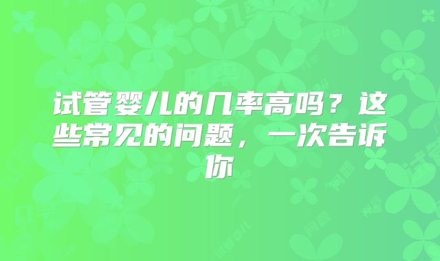 试管婴儿的几率高吗?这些常见的问题,一次告诉你